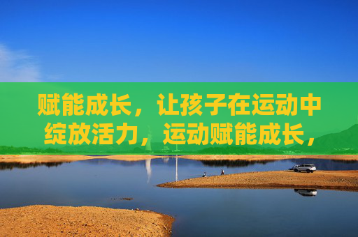 赋能成长，让孩子在运动中绽放活力，运动赋能成长，活力绽放童年