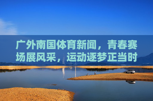广外南国体育新闻,青春赛场展风采,运动逐梦正当时 广外南国体育新闻,青春赛场展风采,运动逐梦正当时