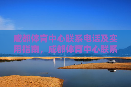 成都体育中心联系电话及实用指南，成都体育中心联系电话及实用指南