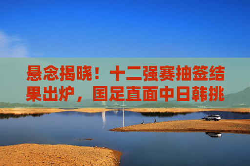 悬念揭晓！十二强赛抽签结果出炉，国足直面中日韩挑战，晋级之路悬念重重，十二强赛抽签揭晓，国足直面中日韩挑战，晋级之路悬念重重