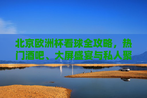 北京欧洲杯看球全攻略，热门酒吧、大屏盛宴与私人聚会指南，北京欧洲杯看球全攻略，热门酒吧、大屏盛宴与私人聚会指南