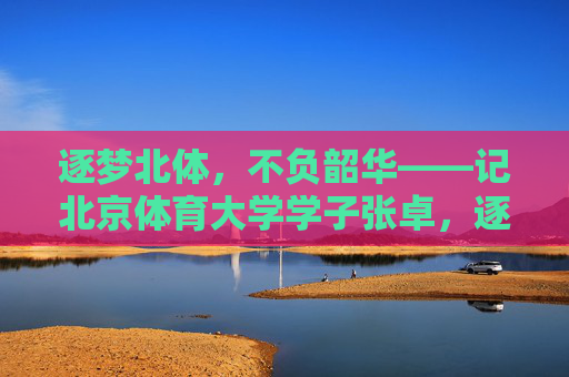 逐梦北体,不负韶华——记北京体育大学学子张卓,逐梦北体不负韶华——记北体学子张卓 逐梦北体,不负韶华——记北京体育大学学子张卓,逐梦北体不负韶华——记北体学子张卓