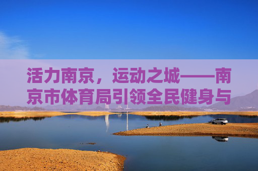 活力南京,运动之城——南京市体育局引领全民健身与体育事业发展,活力南京运动之城,体育局引领全民健身与体育发展 活力南京,运动之城——南京市体育局引领全民健身与体育事业发展,活力南京运动之城,体育局引领全民健身与体育发展