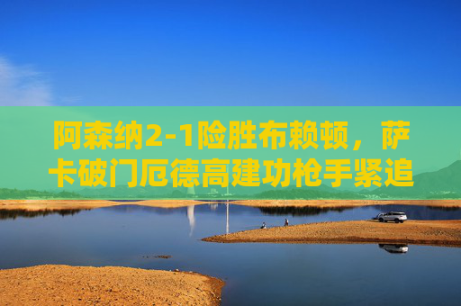 阿森纳2-1险胜布赖顿,萨卡破门厄德高建功枪手紧追榜首,阿森纳2-1险胜布赖顿 萨卡厄德高建功枪手紧追榜首 阿森纳2-1险胜布赖顿,萨卡破门厄德高建功枪手紧追榜首,阿森纳2-1险胜布赖顿 萨卡厄德高建功枪手紧追榜首