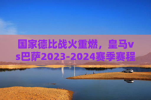 国家德比战火重燃，皇马vs巴萨2023-2024赛季赛程全解析，2023-2024赛季国家德比，皇马vs巴萨赛程全解析