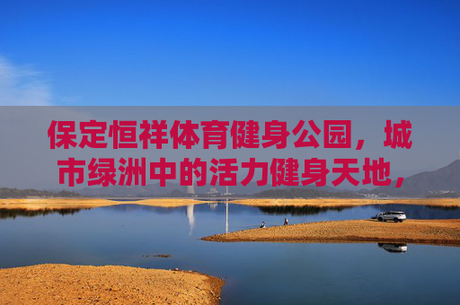 保定恒祥体育健身公园,城市绿洲中的活力健身天地,保定恒祥体育健身公园,城市绿洲中的活力健身天地 保定恒祥体育健身公园,城市绿洲中的活力健身天地,保定恒祥体育健身公园,城市绿洲中的活力健身天地
