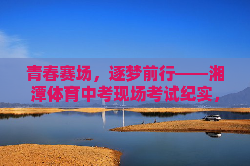 青春赛场，逐梦前行——湘潭体育中考现场考试纪实，青春赛场逐梦，湘潭体育中考现场纪实