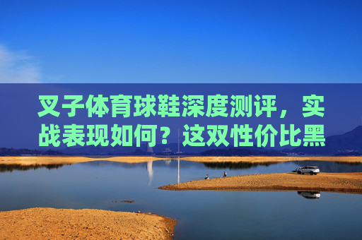 叉子体育球鞋深度测评,实战表现如何?这双性价比黑马值不值得冲? 叉子体育球鞋深度测评,实战表现如何?这双性价比黑马值不值得冲?