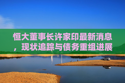 恒大董事长许家印最新消息,现状追踪与债务重组进展,恒大董事长许家印最新消息,现状追踪与债务重组进展 恒大董事长许家印最新消息,现状追踪与债务重组进展,恒大董事长许家印最新消息,现状追踪与债务重组进展