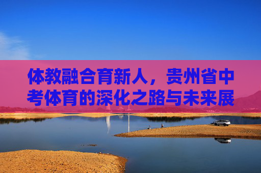 体教融合育新人，贵州省中考体育的深化之路与未来展望，体教融合育新人，贵州省中考体育深化之路与未来展望