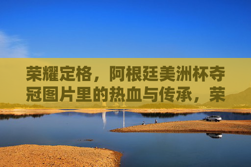 荣耀定格,阿根廷美洲杯夺冠图片里的热血与传承,荣耀定格,阿根廷美洲杯夺冠的热血传承 荣耀定格,阿根廷美洲杯夺冠图片里的热血与传承,荣耀定格,阿根廷美洲杯夺冠的热血传承