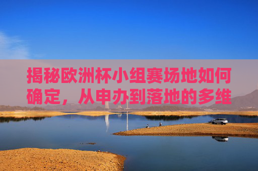 揭秘欧洲杯小组赛场地如何确定,从申办到落地的多维考量,揭秘欧洲杯小组赛场地确定,申办到落地的多维考量 揭秘欧洲杯小组赛场地如何确定,从申办到落地的多维考量,揭秘欧洲杯小组赛场地确定,申办到落地的多维考量