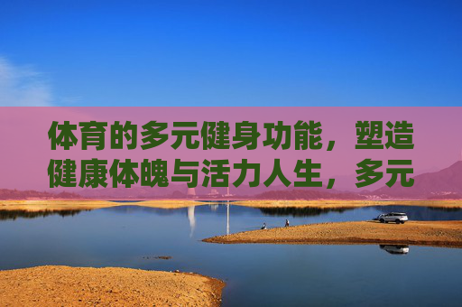 体育的多元健身功能,塑造健康体魄与活力人生,多元健身功能塑造健康体魄与活力人生 体育的多元健身功能,塑造健康体魄与活力人生,多元健身功能塑造健康体魄与活力人生