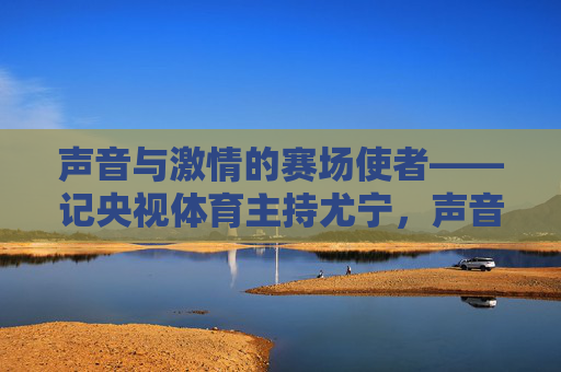 声音与激情的赛场使者——记央视体育主持尤宁,声音与激情的赛场使者——央视体育主持尤宁 声音与激情的赛场使者——记央视体育主持尤宁,声音与激情的赛场使者——央视体育主持尤宁