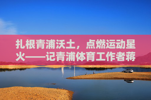 扎根青浦沃土,点燃运动星火——记青浦体育工作者蒋林华,扎根青浦沃土,点燃运动星火——青浦体育工作者蒋林华 扎根青浦沃土,点燃运动星火——记青浦体育工作者蒋林华,扎根青浦沃土,点燃运动星火——青浦体育工作者蒋林华