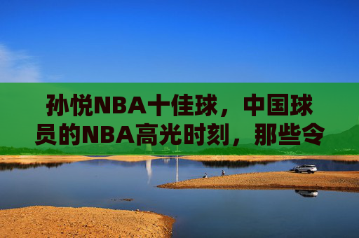 孙悦NBA十佳球,中国球员的NBA高光时刻,那些令人惊叹的瞬间,孙悦NBA十佳球,中国球员的高光时刻 孙悦NBA十佳球,中国球员的NBA高光时刻,那些令人惊叹的瞬间,孙悦NBA十佳球,中国球员的高光时刻