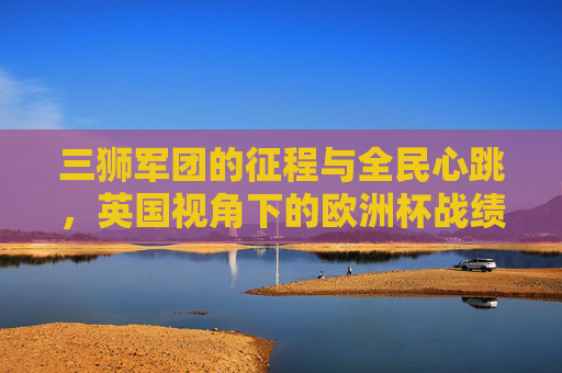 三狮军团的征程与全民心跳,英国视角下的欧洲杯战绩解读,英国视角,三狮军团欧洲杯征程与全民心跳的战绩解读 三狮军团的征程与全民心跳,英国视角下的欧洲杯战绩解读,英国视角,三狮军团欧洲杯征程与全民心跳的战绩解读