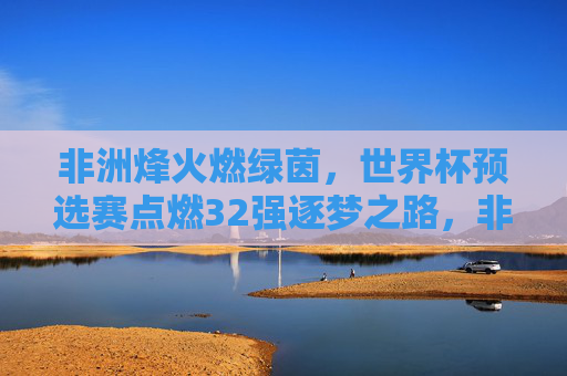 非洲烽火燃绿茵，世界杯预选赛点燃32强逐梦之路，非洲烽火绿茵路，32强逐梦正当时