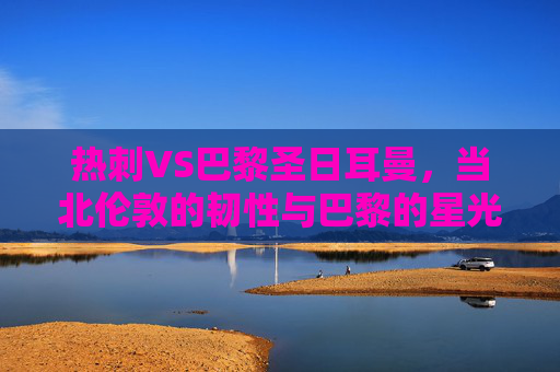 热刺VS巴黎圣日耳曼,当北伦敦的韧性与巴黎的星光碰撞,北伦敦韧性与巴黎星光,热刺VS圣日耳曼的巅峰对决 热刺VS巴黎圣日耳曼,当北伦敦的韧性与巴黎的星光碰撞,北伦敦韧性与巴黎星光,热刺VS圣日耳曼的巅峰对决