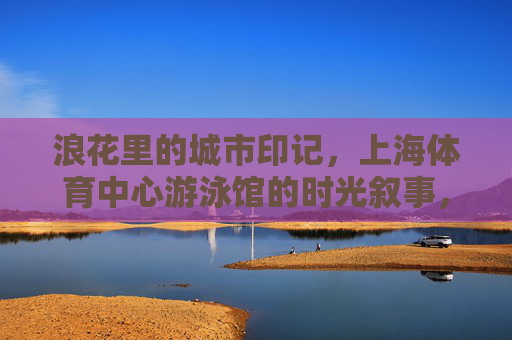 浪花里的城市印记，上海体育中心游泳馆的时光叙事，浪花里的时光印记，上海体育中心游泳馆