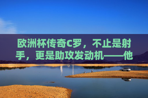 欧洲杯传奇C罗,不止是射手,更是助攻发动机——他的传球曾照亮葡萄牙的哪些胜利征程?C罗欧洲杯,不止射手,助攻发动机点亮葡萄牙胜利 欧洲杯传奇C罗,不止是射手,更是助攻发动机——他的传球曾照亮葡萄牙的哪些胜利征程?C罗欧洲杯,不止射手,助攻发动机点亮葡萄牙胜利