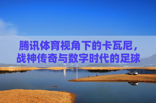 腾讯体育视角下的卡瓦尼，战神传奇与数字时代的足球共鸣，腾讯体育视角，卡瓦尼战神传奇与数字时代的足球共鸣