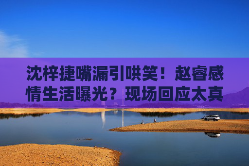 沈梓捷嘴漏引哄笑！赵睿感情生活曝光？现场回应太真实，沈梓捷嘴漏曝赵睿感情生活？现场回应太真实