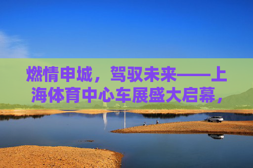 燃情申城,驾驭未来——上海体育中心车展盛大启幕,燃情申城,驾驭未来——上海体育中心车展盛大启幕 燃情申城,驾驭未来——上海体育中心车展盛大启幕,燃情申城,驾驭未来——上海体育中心车展盛大启幕