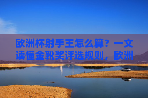 欧洲杯射手王怎么算?一文读懂金靴奖评选规则,欧洲杯射手王(金靴奖)评选规则 欧洲杯射手王怎么算?一文读懂金靴奖评选规则,欧洲杯射手王(金靴奖)评选规则