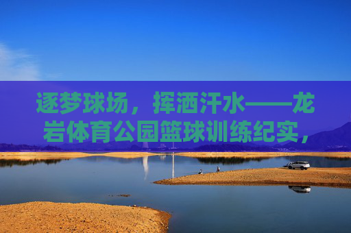 逐梦球场,挥洒汗水——龙岩体育公园篮球训练纪实,逐梦球场挥洒汗,龙岩体育公园篮球训练纪实 逐梦球场,挥洒汗水——龙岩体育公园篮球训练纪实,逐梦球场挥洒汗,龙岩体育公园篮球训练纪实