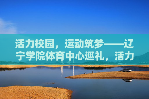 活力校园，运动筑梦——辽宁学院体育中心巡礼，活力校园，运动筑梦——辽宁学院体育中心巡礼