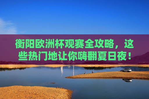 衡阳欧洲杯观赛全攻略,这些热门地让你嗨翻夏日夜!衡阳欧洲杯观赛全攻略,热门地嗨翻夏日! 衡阳欧洲杯观赛全攻略,这些热门地让你嗨翻夏日夜!衡阳欧洲杯观赛全攻略,热门地嗨翻夏日!