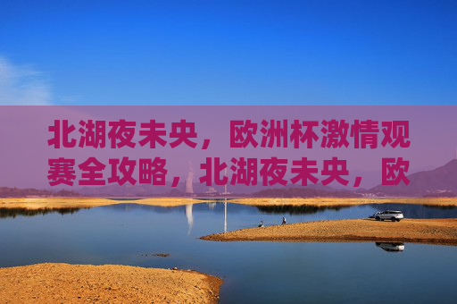 北湖夜未央,欧洲杯激情观赛全攻略,北湖夜未央,欧洲杯激情观赛全攻略 北湖夜未央,欧洲杯激情观赛全攻略,北湖夜未央,欧洲杯激情观赛全攻略