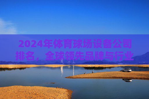 2024年体育球场设备公司排名,全球领先品牌与行业趋势分析,2024年全球体育球场设备公司排名与行业趋势分析 2024年体育球场设备公司排名,全球领先品牌与行业趋势分析,2024年全球体育球场设备公司排名与行业趋势分析