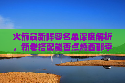 火箭最新阵容名单深度解析,新老搭配能否点燃西部季后赛希望?火箭新老搭配阵容深度解析,能否点燃西部季后赛希望? 火箭最新阵容名单深度解析,新老搭配能否点燃西部季后赛希望?火箭新老搭配阵容深度解析,能否点燃西部季后赛希望?