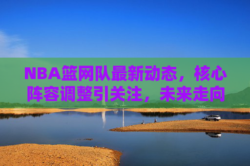 NBA篮网队最新动态,核心阵容调整引关注,未来走向成焦点,篮网核心阵容调整引关注,未来走向成焦点 NBA篮网队最新动态,核心阵容调整引关注,未来走向成焦点,篮网核心阵容调整引关注,未来走向成焦点