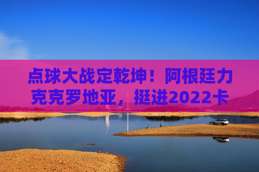 点球大战定乾坤！阿根廷力克克罗地亚，挺进2022卡塔尔世界杯决赛，点球大战定乾坤！阿根廷力克克罗地亚挺进卡塔尔世界杯决赛