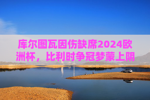 库尔图瓦因伤缺席2024欧洲杯，比利时争冠梦蒙上阴影？库尔图瓦缺席2024欧洲杯，比利时争冠梦蒙阴影