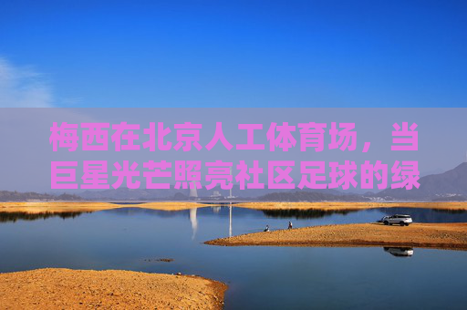 梅西在北京人工体育场,当巨星光芒照亮社区足球的绿茵梦想,梅西光芒照亮社区足球绿茵梦 梅西在北京人工体育场,当巨星光芒照亮社区足球的绿茵梦想,梅西光芒照亮社区足球绿茵梦