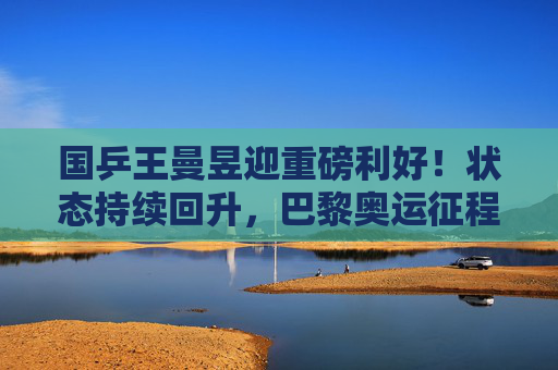 国乒王曼昱迎重磅利好！状态持续回升，巴黎奥运征程再添强心剂，国乒王曼昱状态回升，巴黎奥运征程再添强心剂