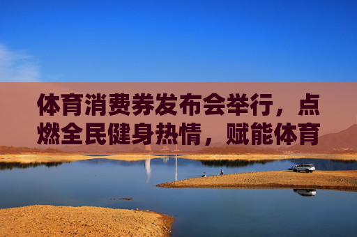 体育消费券发布会举行,点燃全民健身热情,赋能体育产业新活力,体育消费券发布会点燃全民健身热情 赋能体育产业新活力 体育消费券发布会举行,点燃全民健身热情,赋能体育产业新活力,体育消费券发布会点燃全民健身热情 赋能体育产业新活力