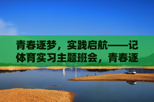 青春逐梦，实践启航——记体育实习主题班会，青春逐梦，实践启航——体育实习主题班会