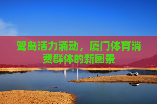 鹭岛活力涌动,厦门体育消费群体的新图景 鹭岛活力涌动,厦门体育消费群体的新图景
