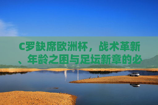C罗缺席欧洲杯,战术革新、年龄之困与足坛新章的必然,C罗缺席欧洲杯,战术革新、年龄之困与足坛新章的必然 C罗缺席欧洲杯,战术革新、年龄之困与足坛新章的必然,C罗缺席欧洲杯,战术革新、年龄之困与足坛新章的必然
