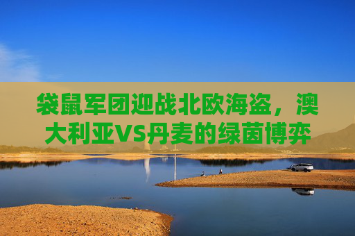 袋鼠军团迎战北欧海盗，澳大利亚VS丹麦的绿茵博弈，袋鼠军团迎战北欧海盗，澳大利亚VS丹麦绿茵博弈