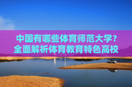 中国有哪些体育师范大学?全面解析体育教育特色高校,中国体育师范大学及体育教育特色高校解析 中国有哪些体育师范大学?全面解析体育教育特色高校,中国体育师范大学及体育教育特色高校解析