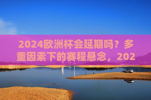 2024欧洲杯会延期吗?多重因素下的赛程悬念,2024欧洲杯赛程延期?多重因素下的悬念 2024欧洲杯会延期吗?多重因素下的赛程悬念,2024欧洲杯赛程延期?多重因素下的悬念