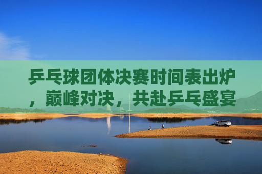 乒乓球团体决赛时间表出炉,巅峰对决,共赴乒乓盛宴,乒乓球团体决赛时间表出炉,巅峰对决共赴乒乓盛宴 乒乓球团体决赛时间表出炉,巅峰对决,共赴乒乓盛宴,乒乓球团体决赛时间表出炉,巅峰对决共赴乒乓盛宴