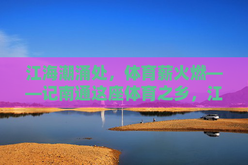 江海潮涌处,体育薪火燃——记南通这座体育之乡,江海潮涌燃薪火,体育之乡誉南通 江海潮涌处,体育薪火燃——记南通这座体育之乡,江海潮涌燃薪火,体育之乡誉南通