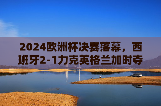 2024欧洲杯决赛落幕,西班牙2-1力克英格兰加时夺冠,青春风暴书写新篇章,2024欧洲杯决赛,西班牙加时2-1力克英格兰 青春风暴书写新篇 2024欧洲杯决赛落幕,西班牙2-1力克英格兰加时夺冠,青春风暴书写新篇章,2024欧洲杯决赛,西班牙加时2-1力克英格兰 青春风暴书写新篇